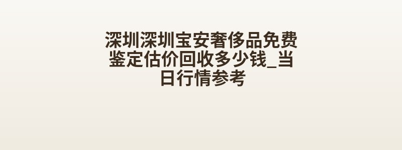 深圳深圳宝安奢侈品免费鉴定估价回收多少钱_当日行情参考