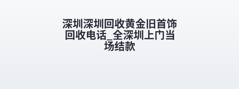 深圳深圳回收黄金旧首饰回收电话_全深圳上门当场结款