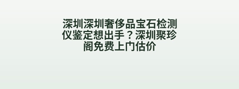 深圳深圳奢侈品宝石检测仪鉴定想出手？深圳聚珍阁免费上门估价