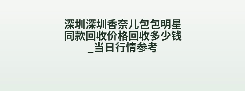 深圳深圳香奈儿包包明星同款回收价格回收多少钱_当日行情参考