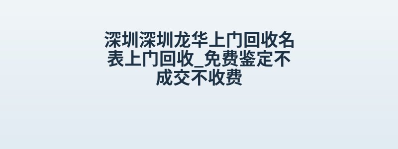 深圳深圳龙华上门回收名表上门回收_免费鉴定不成交不收费