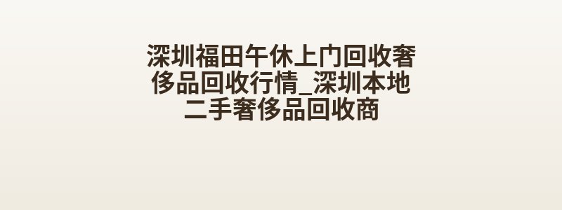 深圳福田午休上门回收奢侈品回收行情_深圳本地二手奢侈品回收商