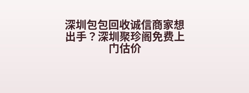 深圳包包回收诚信商家想出手？深圳聚珍阁免费上门估价