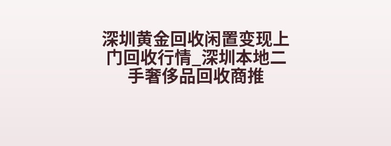 深圳黄金回收闲置变现上门回收行情_深圳本地二手奢侈品回收商推