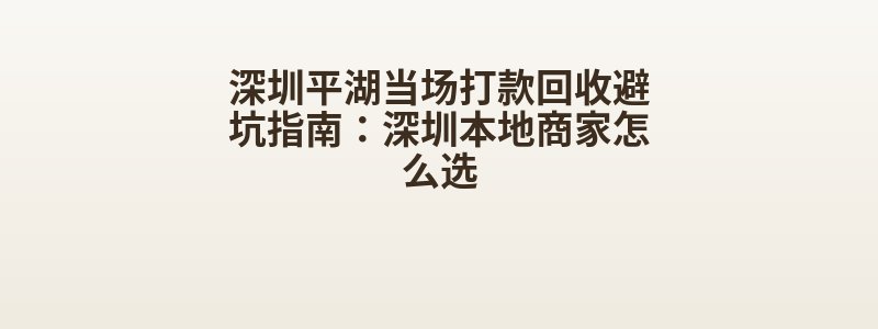 深圳平湖当场打款回收避坑指南：深圳本地商家怎么选