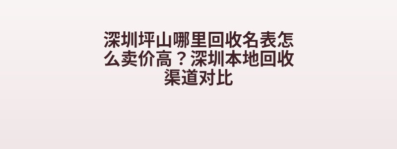 深圳坪山哪里回收名表怎么卖价高？深圳本地回收渠道对比