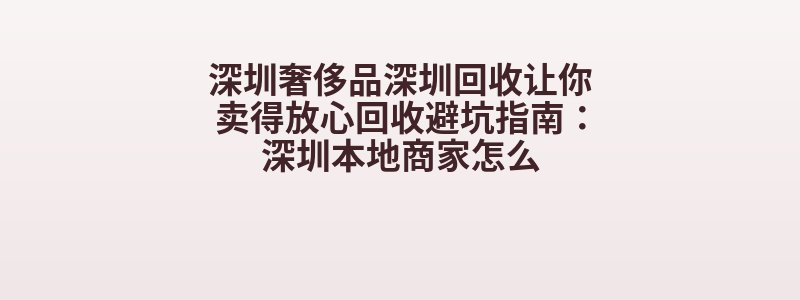 深圳奢侈品深圳回收让你卖得放心回收避坑指南：深圳本地商家怎么
