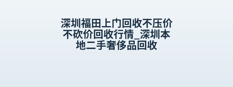 深圳福田上门回收不压价不砍价回收行情_深圳本地二手奢侈品回收