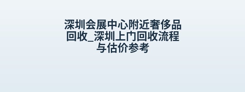 深圳会展中心附近奢侈品回收_深圳上门回收流程与估价参考