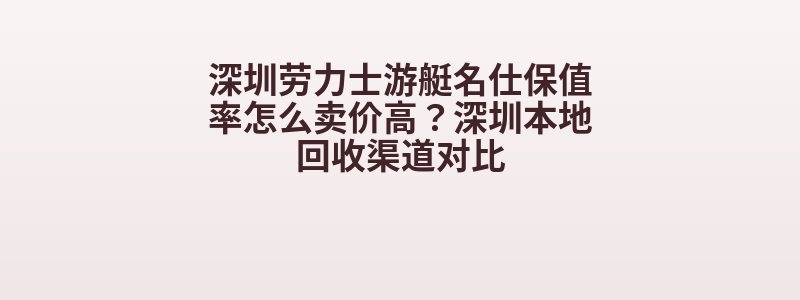 深圳劳力士游艇名仕保值率怎么卖价高？深圳本地回收渠道对比