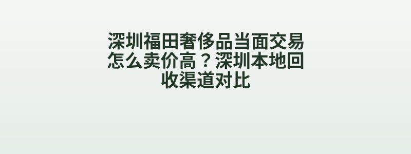 深圳福田奢侈品当面交易怎么卖价高？深圳本地回收渠道对比