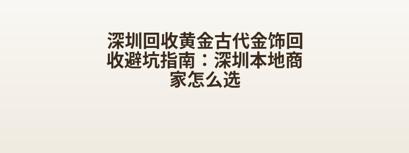 深圳回收黄金古代金饰回收避坑指南：深圳本地商家怎么选