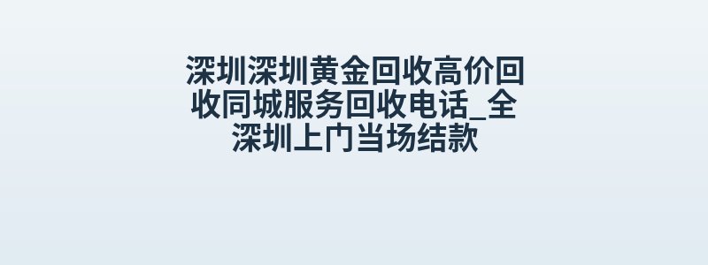 深圳深圳黄金回收高价回收同城服务回收电话_全深圳上门当场结款