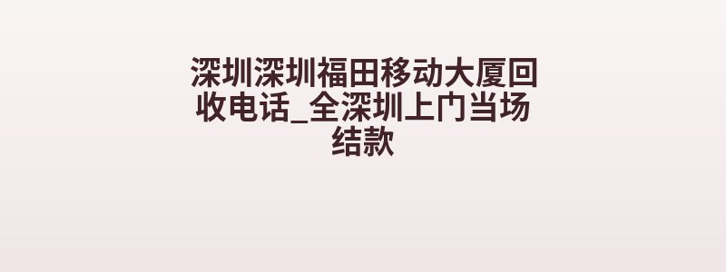 深圳深圳福田移动大厦回收电话_全深圳上门当场结款