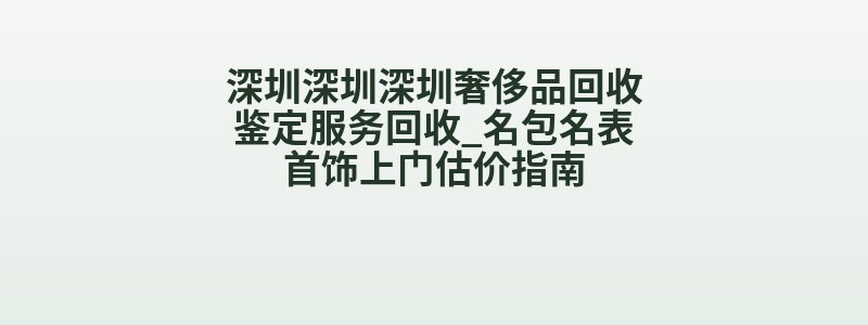 深圳深圳深圳奢侈品回收鉴定服务回收_名包名表首饰上门估价指南