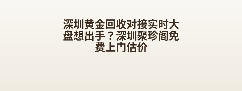 深圳黄金回收对接实时大盘想出手？深圳聚珍阁免费上门估价