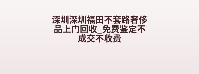 深圳深圳福田不套路奢侈品上门回收_免费鉴定不成交不收费