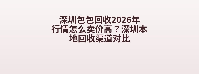 深圳包包回收2026年行情怎么卖价高？深圳本地回收渠道对比