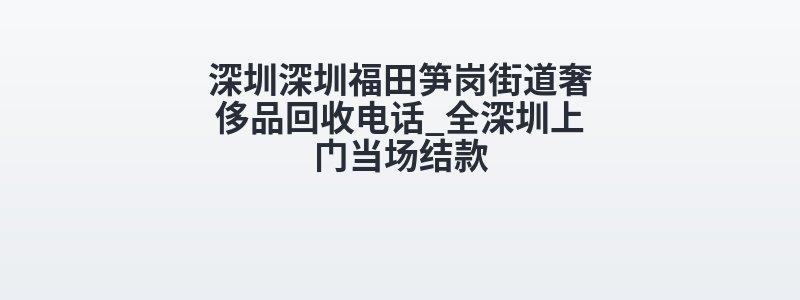 深圳深圳福田笋岗街道奢侈品回收电话_全深圳上门当场结款
