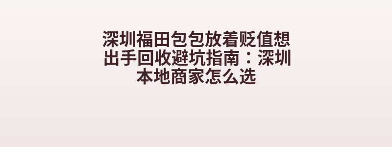 深圳福田包包放着贬值想出手回收避坑指南：深圳本地商家怎么选