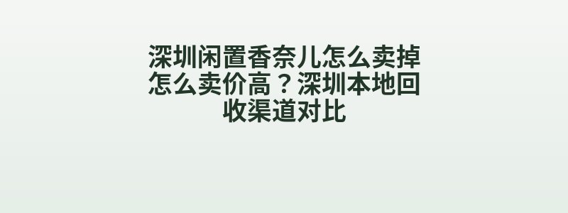 深圳闲置香奈儿怎么卖掉怎么卖价高？深圳本地回收渠道对比