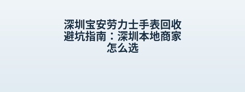 深圳宝安劳力士手表回收避坑指南：深圳本地商家怎么选