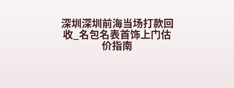 深圳深圳前海当场打款回收_名包名表首饰上门估价指南