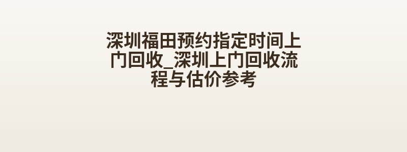 深圳福田预约指定时间上门回收_深圳上门回收流程与估价参考