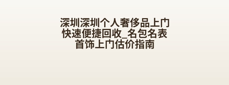 深圳深圳个人奢侈品上门快速便捷回收_名包名表首饰上门估价指南
