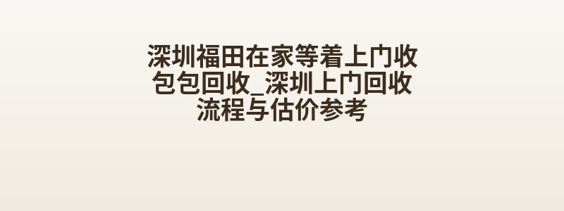 深圳福田在家等着上门收包包回收_深圳上门回收流程与估价参考