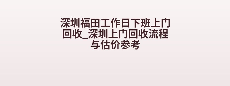 深圳福田工作日下班上门回收_深圳上门回收流程与估价参考