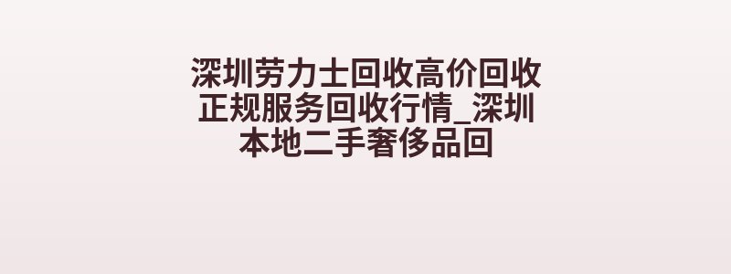 深圳劳力士回收高价回收正规服务回收行情_深圳本地二手奢侈品回