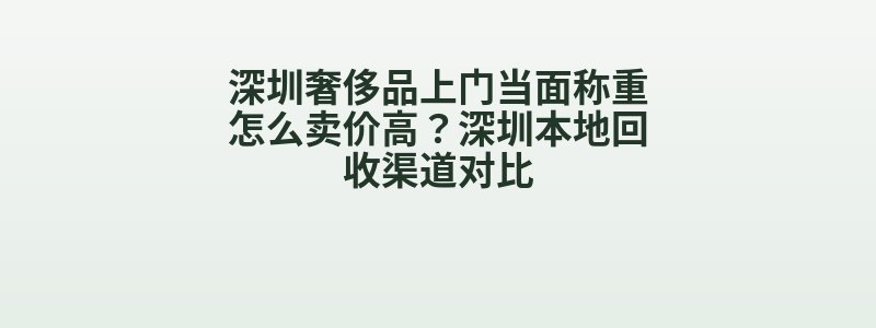 深圳奢侈品上门当面称重怎么卖价高？深圳本地回收渠道对比