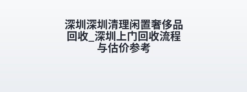 深圳深圳清理闲置奢侈品回收_深圳上门回收流程与估价参考