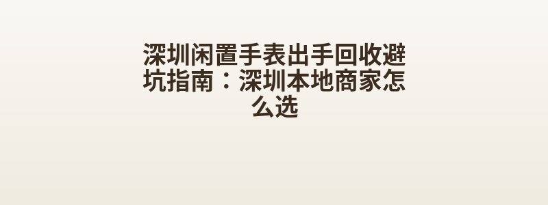 深圳闲置手表出手回收避坑指南：深圳本地商家怎么选