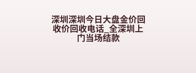 深圳深圳今日大盘金价回收价回收电话_全深圳上门当场结款