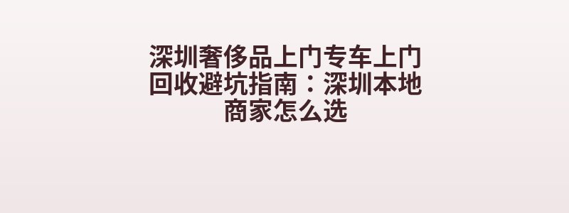 深圳奢侈品上门专车上门回收避坑指南：深圳本地商家怎么选