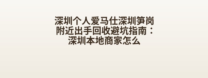 深圳个人爱马仕深圳笋岗附近出手回收避坑指南：深圳本地商家怎么