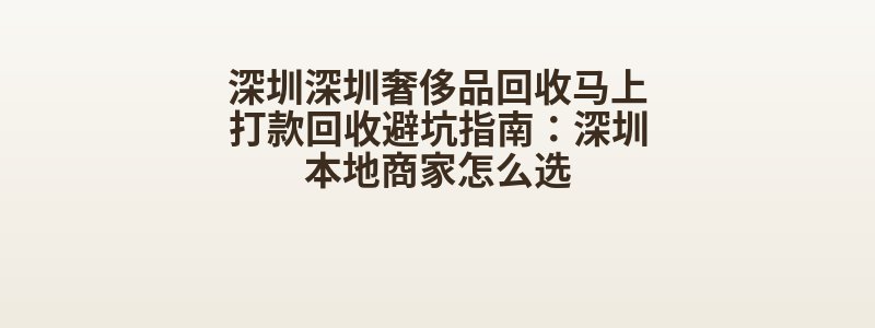 深圳深圳奢侈品回收马上打款回收避坑指南：深圳本地商家怎么选