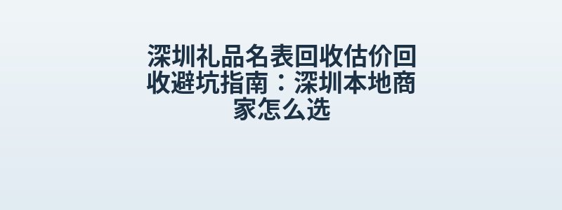 深圳礼品名表回收估价回收避坑指南：深圳本地商家怎么选