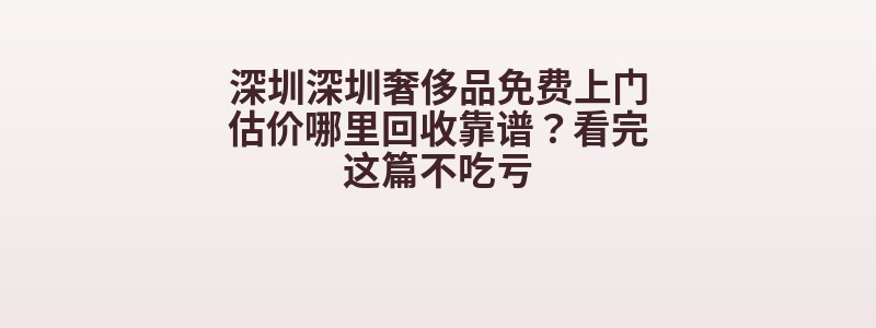 深圳深圳奢侈品免费上门估价哪里回收靠谱？看完这篇不吃亏