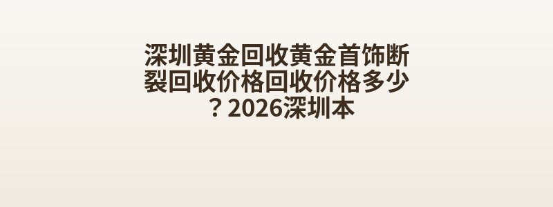 深圳黄金回收黄金首饰断裂回收价格回收价格多少？2026深圳本