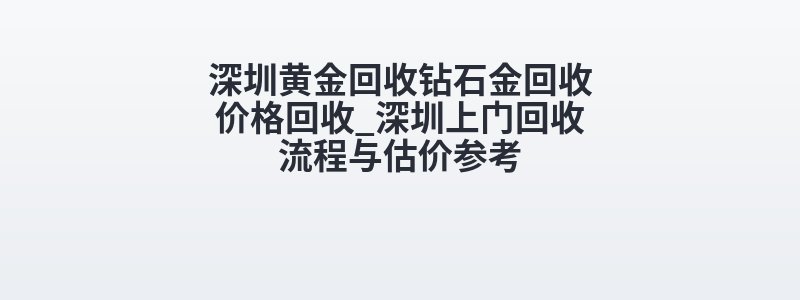 深圳黄金回收钻石金回收价格回收_深圳上门回收流程与估价参考