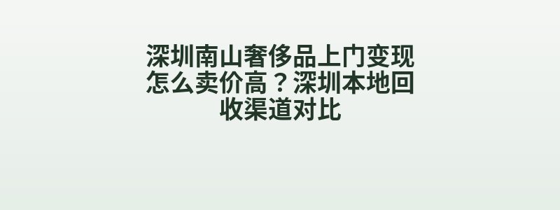 深圳南山奢侈品上门变现怎么卖价高？深圳本地回收渠道对比