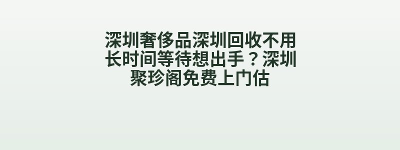 深圳奢侈品深圳回收不用长时间等待想出手？深圳聚珍阁免费上门估