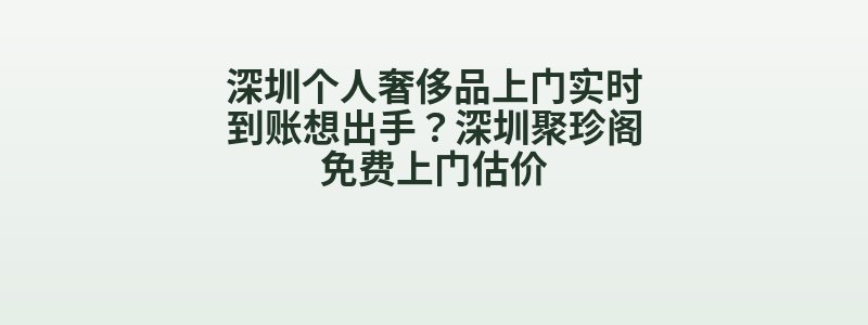 深圳个人奢侈品上门实时到账想出手？深圳聚珍阁免费上门估价