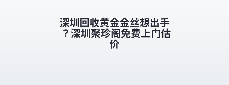 深圳回收黄金金丝想出手？深圳聚珍阁免费上门估价