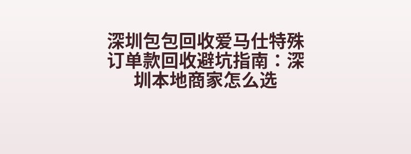 深圳包包回收爱马仕特殊订单款回收避坑指南：深圳本地商家怎么选