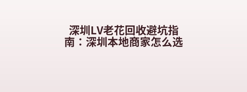 深圳LV老花回收避坑指南：深圳本地商家怎么选