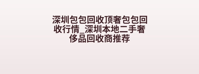 深圳包包回收顶奢包包回收行情_深圳本地二手奢侈品回收商推荐
